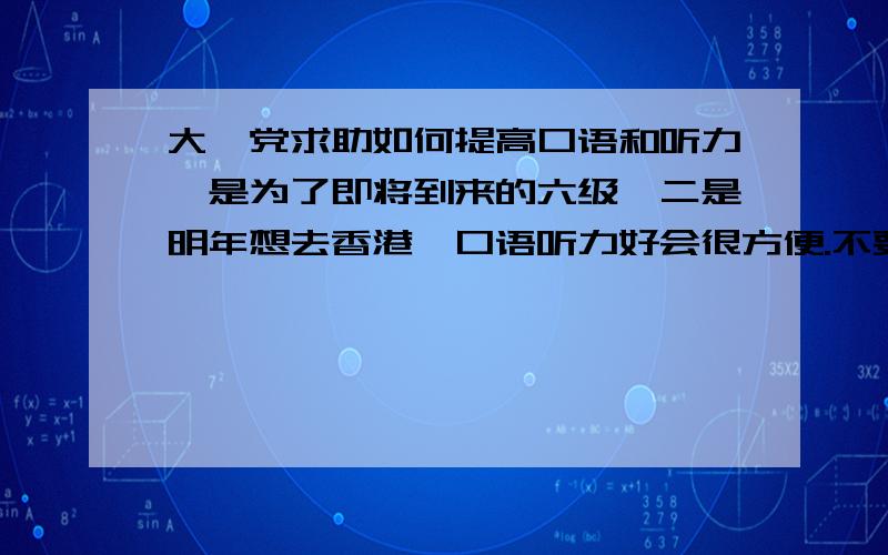 大一党求助如何提高口语和听力一是为了即将到来的六级,二是明年想去香港,口语听力好会很方便.不要复制的.