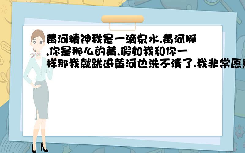 黄河精神我是一滴泉水.黄河啊,你是那么的黄,假如我和你一样那我就跳进黄河也洗不清了.我非常愿意加入你,这样我就不用为自己的未来发愁了.不愿意呆在那浅浅的泉眼里.不愿意每日看着小