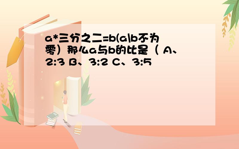 a*三分之二=b(a\b不为零）那么a与b的比是（ A、2:3 B、3:2 C、3:5