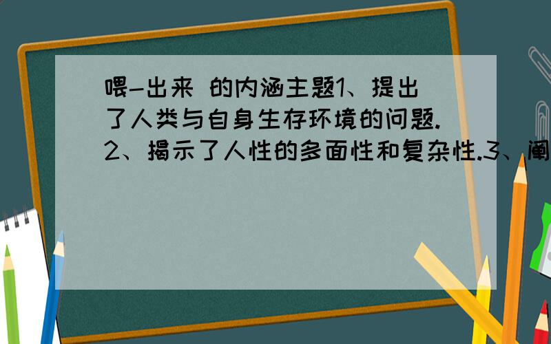 喂-出来 的内涵主题1、提出了人类与自身生存环境的问题.2、揭示了人性的多面性和复杂性.3、阐释了人对大自然的破坏总要遭到大自然的惩罚这一道理.同意其一意见,说明理由.