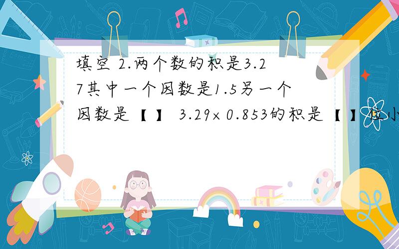 填空 2.两个数的积是3.27其中一个因数是1.5另一个因数是【 】 3.29×0.853的积是【 】位小数两个自然数相除所得的余数是27除数最小是【 】两个数相减如果差与被减数相等那么减数是【 】一个