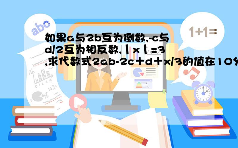 如果a与2b互为倒数,-c与d/2互为相反数,丨x丨=3,求代数式2ab-2c＋d＋x/3的值在10分钟之内打出答案 不然来不及了 我就撤100悬赏分了啊 各位抓紧机会!