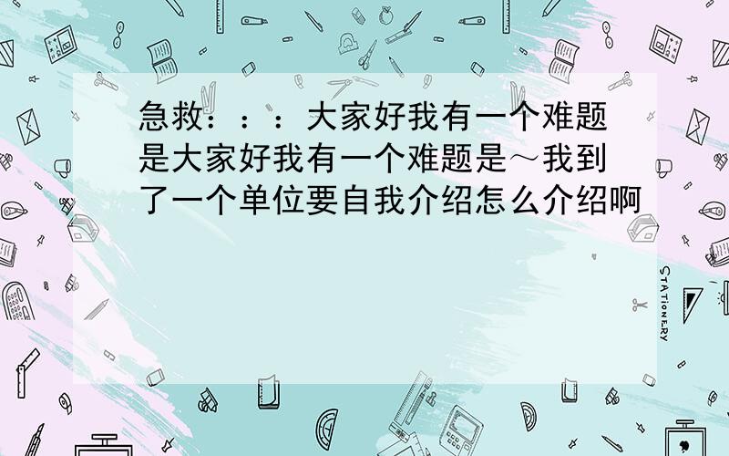 急救：：：大家好我有一个难题是大家好我有一个难题是～我到了一个单位要自我介绍怎么介绍啊