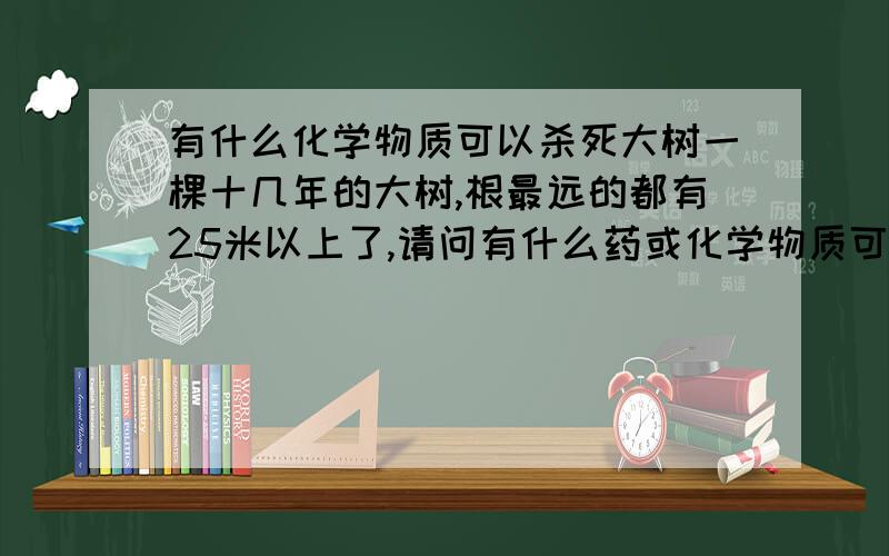 有什么化学物质可以杀死大树一棵十几年的大树,根最远的都有25米以上了,请问有什么药或化学物质可以帮我杀死大树,当然,不能砍