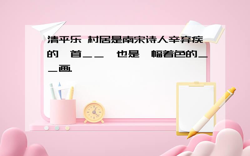 清平乐 村居是南宋诗人辛弃疾的一首＿＿,也是一幅着色的＿＿画.