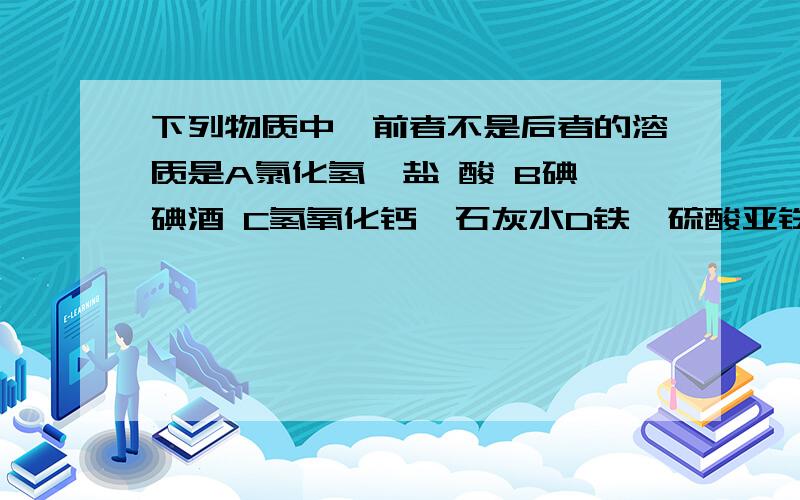 下列物质中,前者不是后者的溶质是A氯化氢、盐 酸 B碘、碘酒 C氢氧化钙、石灰水D铁、硫酸亚铁