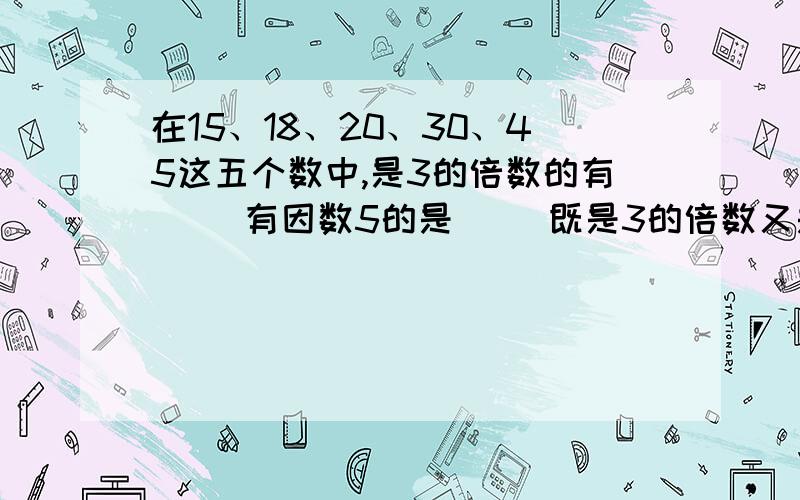 在15、18、20、30、45这五个数中,是3的倍数的有（ ）有因数5的是（ ）既是3的倍数又是5的倍数是（）.