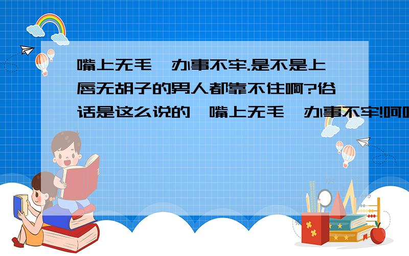 嘴上无毛,办事不牢.是不是上唇无胡子的男人都靠不住啊?俗话是这么说的,嘴上无毛,办事不牢!呵呵,说的有点极端了点啊,不过我的意思是小白脸是不是没大有主见?