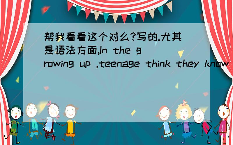 帮我看看这个对么?写的.尤其是语法方面,In the growing up ,teenage think they know angthing,but actually they don't know .when parents tell them,they don't like listen,and they out of home.at the same time,they meet friends ,some is goo