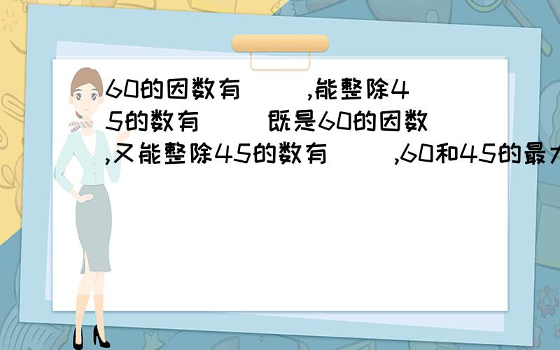 60的因数有（ ）,能整除45的数有（ ）既是60的因数,又能整除45的数有（ ）,60和45的最大公因数是（ ）.