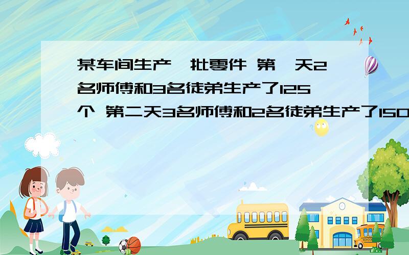 某车间生产一批零件 第一天2名师傅和3名徒弟生产了125个 第二天3名师傅和2名徒弟生产了150个.求师傅和徒弟1天各能生产多少个?急我马上要用.