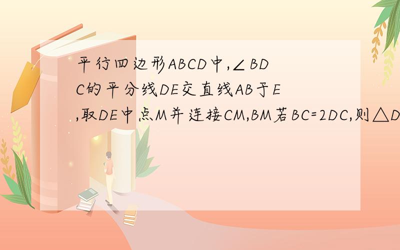 平行四边形ABCD中,∠BDC的平分线DE交直线AB于E,取DE中点M并连接CM,BM若BC=2DC,则△DCM的形状是 证明