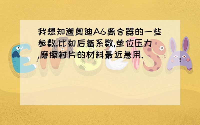 我想知道奥迪A6离合器的一些参数,比如后备系数,单位压力,磨擦衬片的材料最近急用.