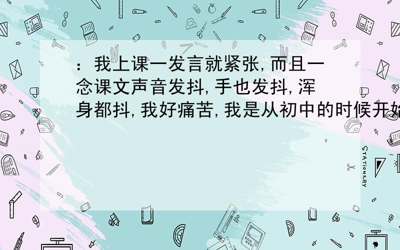 ：我上课一发言就紧张,而且一念课文声音发抖,手也发抖,浑身都抖,我好痛苦,我是从初中的时候开始的,我们班主任很厉害,我们都很怕她,一次上她的课他让我回答问题,我做出那道题来了,就是