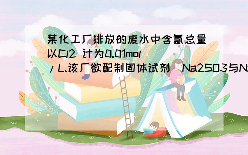 某化工厂排放的废水中含氯总量以Cl2 计为0.01mol/L.该厂欲配制固体试剂（Na2SO3与NaOH的混合物）一次性除去Cl2并使溶液呈中性.试计算：（1）所配固体试剂中NaOH的质量分数；（2）若该厂每天排