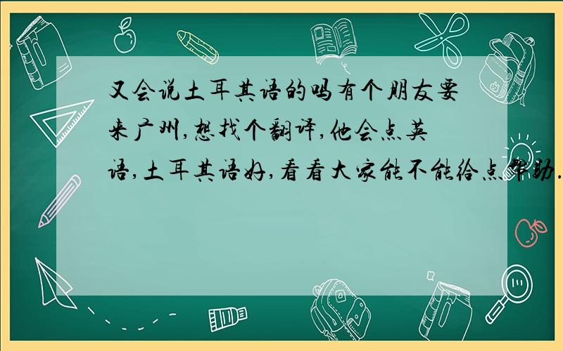 又会说土耳其语的吗有个朋友要来广州,想找个翻译,他会点英语,土耳其语好,看看大家能不能给点帮助.有意思的请留言.