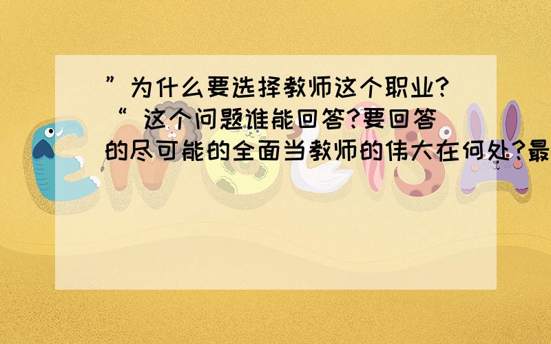 ”为什么要选择教师这个职业?“ 这个问题谁能回答?要回答的尽可能的全面当教师的伟大在何处?最好要从对社会的贡献方面说