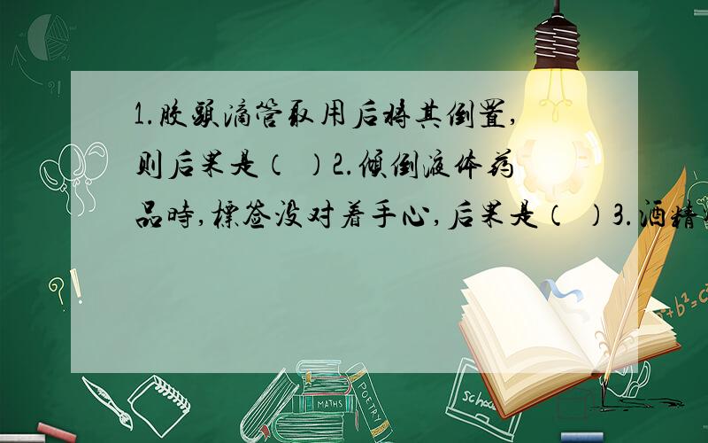 1.胶头滴管取用后将其倒置,则后果是（ ）2.倾倒液体药品时,标签没对着手心,后果是（ ）3.酒精灯的灯帽正立在桌上,后果是（ ）4.到液体药品时,将液体药品的瓶子口紧挨着试管,后果是（ ）