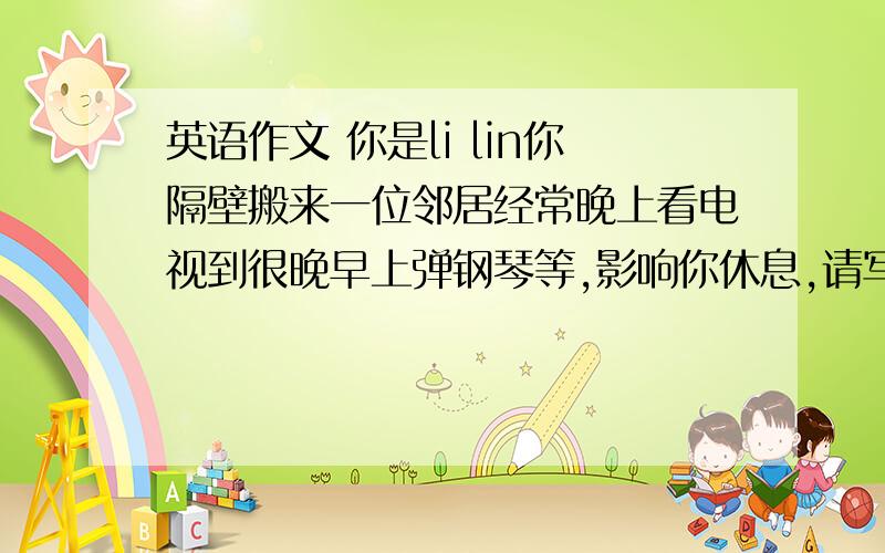 英语作文 你是li lin你隔壁搬来一位邻居经常晚上看电视到很晚早上弹钢琴等,影响你休息,请写封信给邻居