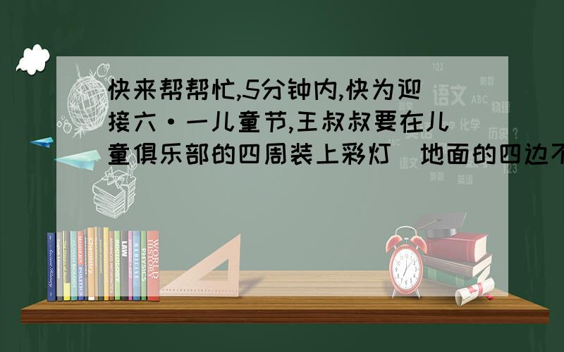 快来帮帮忙,5分钟内,快为迎接六·一儿童节,王叔叔要在儿童俱乐部的四周装上彩灯（地面的四边不装）.已知道儿童俱乐部的长90米,宽55米高20米,王叔叔至少需要多长的灯线