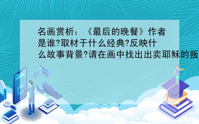 名画赏析：《最后的晚餐》作者是谁?取材于什么经典?反映什么故事背景?请在画中找出出卖耶稣的叛徒 并说明理由 .评价这幅画的艺术效果.