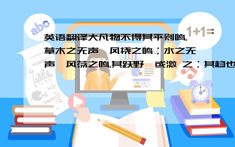 英语翻译大凡物不得其平则鸣.草木之无声,风挠之鸣；水之无声,风荡之鸣.其跃野,或激 之；其趋也,或梗之；其沸也,或炙之.金石之无声,或击之鸣；人之於言也亦然.有不得已者而后言,其(言哥