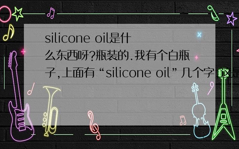 silicone oil是什么东西呀?瓶装的.我有个白瓶子,上面有“silicone oil”几个字,这是什么东西?用来做什么的?