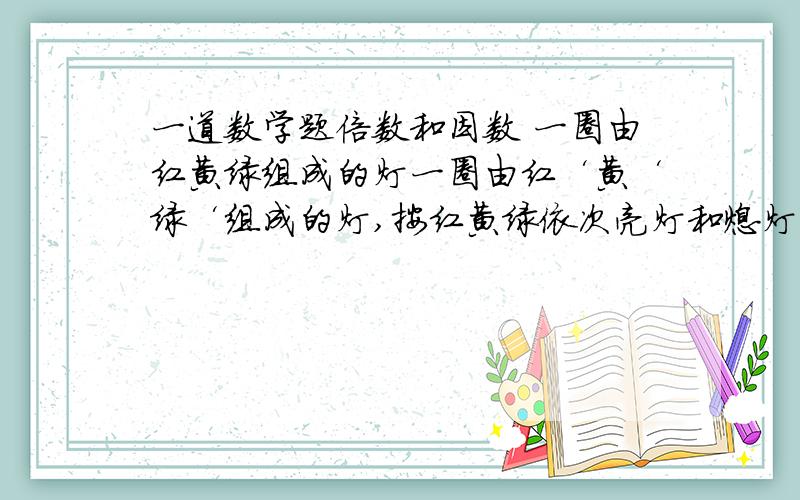 一道数学题倍数和因数 一圈由红黄绿组成的灯一圈由红‘黄‘绿‘组成的灯,按红黄绿依次亮灯和熄灯,红亮1秒停1秒,黄亮1秒停2秒,绿亮1秒停3秒,下午6时所有的灯同时亮.红黄同时亮的时刻?红