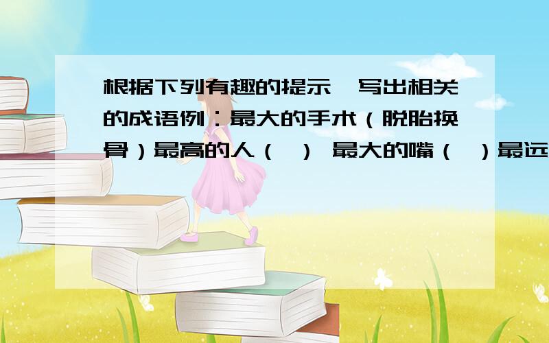 根据下列有趣的提示,写出相关的成语例：最大的手术（脱胎换骨）最高的人（ ） 最大的嘴（ ）最远的地方（ ） 最大的网（ ）最快的流水（ ） 最高的瀑布（ ）最大的差距（ ） 最快的速