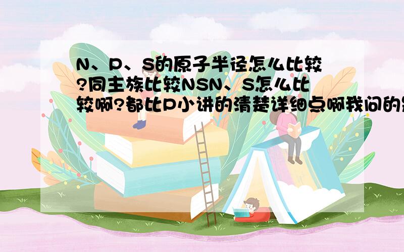 N、P、S的原子半径怎么比较?同主族比较NSN、S怎么比较啊?都比P小讲的清楚详细点啊我问的是既不同周期又不同主族 电子结构也不相同的