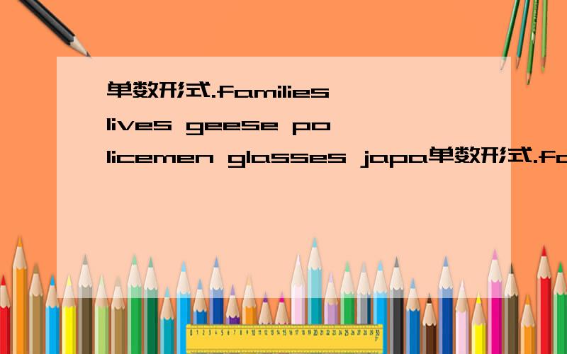 单数形式.families lives geese policemen glasses japa单数形式.familieslivesgeesepolicemenglassesjapanesedrshespencilsradiosdictionaries