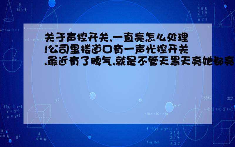 关于声控开关,一直亮怎么处理!公司里楼道口有一声光控开关,最近有了脾气,就是不管天黑天亮她都亮!打开开关用电笔测量竟然两股线都是火线,我不明白这是为什么,但是这样并不影响灯管的