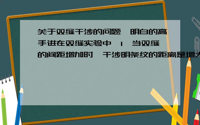 关于双缝干涉的问题,明白的高手进在双缝实验中,1,当双缝的间距增加时,干涉明条纹的距离是增大还是减少,为什么?2,当双缝的宽度增加时,干涉明条纹的距离是增大还是减少,为什么/是狭缝