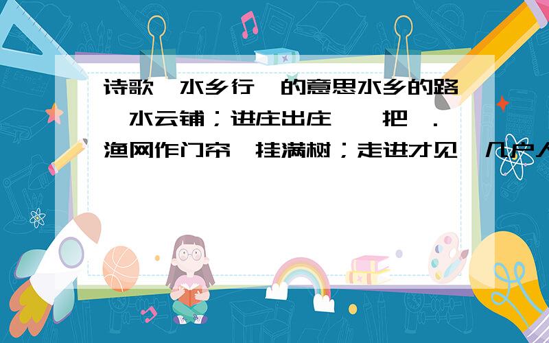 诗歌《水乡行》的意思水乡的路,水云铺；进庄出庄,一把橹.渔网作门帘,挂满树；走进才见,几户人家住.要找人稻海深处；一步步踏停蛙鼓.蝉声住,水上起暮雾；儿童解缆送客,一手好橹.