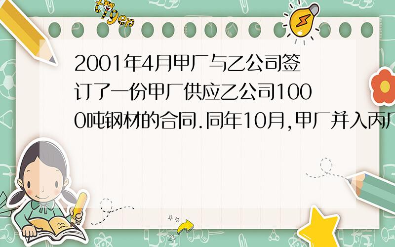 2001年4月甲厂与乙公司签订了一份甲厂供应乙公司1000吨钢材的合同.同年10月,甲厂并入丙厂.11月底,乙公司按照合同来丙厂提货,丙厂以合同系甲厂所签,与自己无关为由,拒绝履行.请问：丙厂的