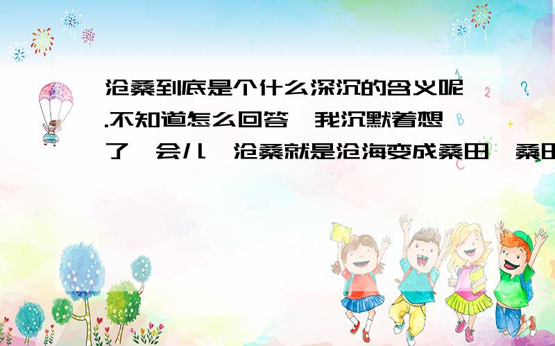 沧桑到底是个什么深沉的含义呢.不知道怎么回答,我沉默着想了一会儿,沧桑就是沧海变成桑田,桑田变成沧海的意思,比喻变化很大.似懂非懂,在想难道沧桑仅仅是这样的意思吗?在这沧海桑田