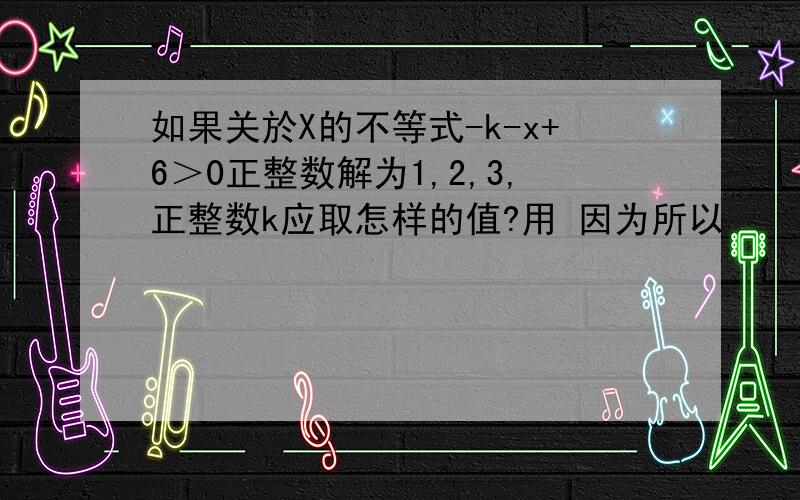 如果关於X的不等式-k-x+6＞0正整数解为1,2,3,正整数k应取怎样的值?用 因为所以