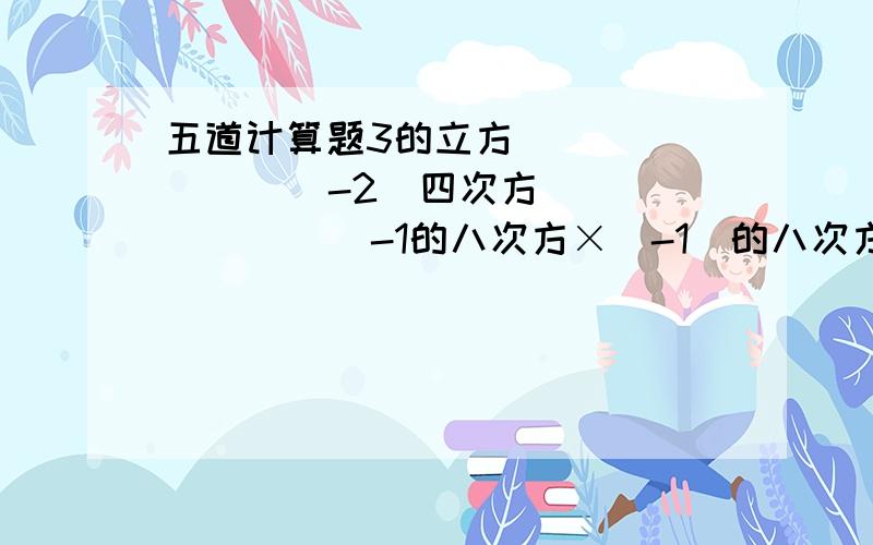 五道计算题3的立方（    ）    （-2）四次方（    ）     -1的八次方×（-1）的八次方（  ）（-五分之九）×（-三分之五）的平方+（-八分之三）÷[（-二分之一）的立方-四分之一]-1的四次方-（1-0