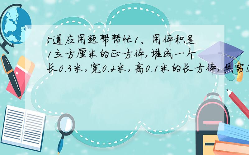 5道应用题帮帮忙1、用体积是1立方厘米的正方体,堆成一个长0.3米,宽0.2米,高0.1米的长方体,共需这样的小正方体（）个2、把一根长10厘米的长方体木条,锯成2段,正好分成了2个完全相同的正方