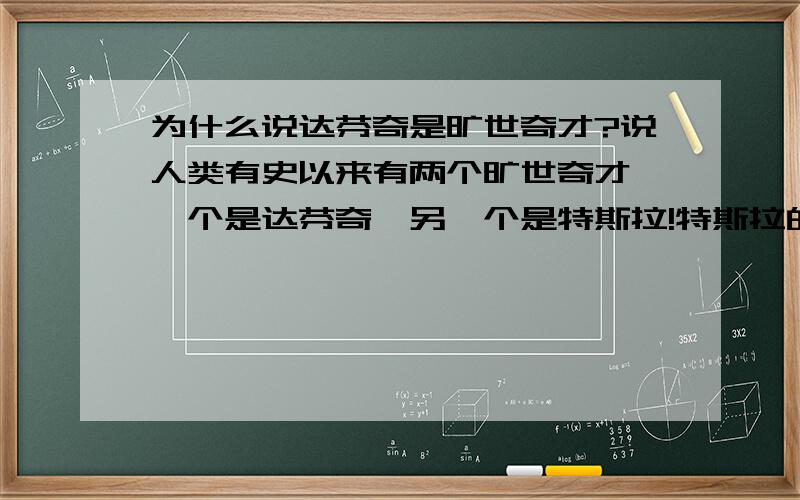 为什么说达芬奇是旷世奇才?说人类有史以来有两个旷世奇才,一个是达芬奇,另一个是特斯拉!特斯拉的确是一个牛X的人,当然我不是说达芬奇差,达芬奇应该是主攻著作和画,这两个感觉好像并