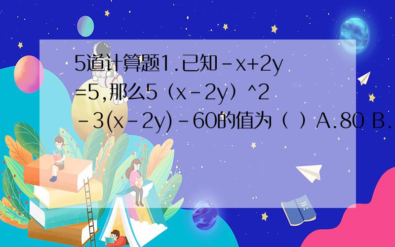 5道计算题1.已知-x+2y=5,那么5（x-2y）^2-3(x-2y)-60的值为（ ）A.80 B.10 C.210 D.402.已知x-y=-3,-x+3y=2,则（x-y+1）（x-3y-1）的值为多少3.已知x=1时,代数式ax^5+bx^3+cx-8=6,求当x=-1时,ax^5+bx^3+cx-8的值.4.已知A=2x^2+