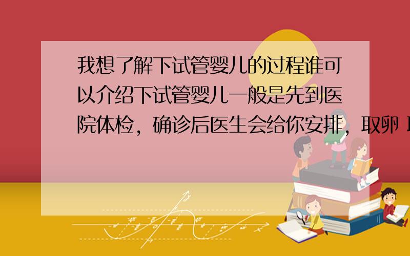 我想了解下试管婴儿的过程谁可以介绍下试管婴儿一般是先到医院体检，确诊后医生会给你安排，取卵 取精 试管胚胎等等，这些问题你可以做一些系统的了解的，建议你到“童-梦-无-忧-网