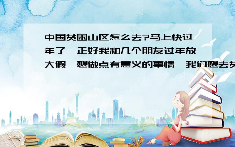 中国贫困山区怎么去?马上快过年了,正好我和几个朋友过年放大假,想做点有意义的事情,我们想去贫困山区去帮助那些孩子,体验下他们的生活,但是不知道怎么样去,也不知道有怎么样的途径去