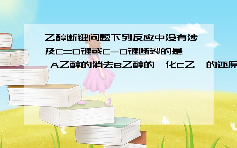 乙醇断键问题下列反应中没有涉及C=O键或C-O键断裂的是 A乙醇的消去B乙醇的酯化C乙醛的还原D苯酚的溴代