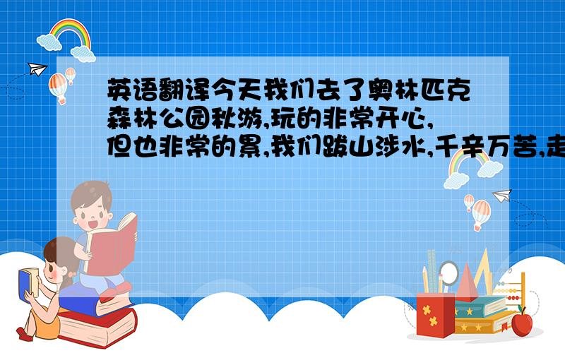 英语翻译今天我们去了奥林匹克森林公园秋游,玩的非常开心,但也非常的累,我们跋山涉水,千辛万苦,走了17km,其中包括各个风景优美,花红柳绿的地方.天境好美啊,但是我们却无心欣赏,因为我