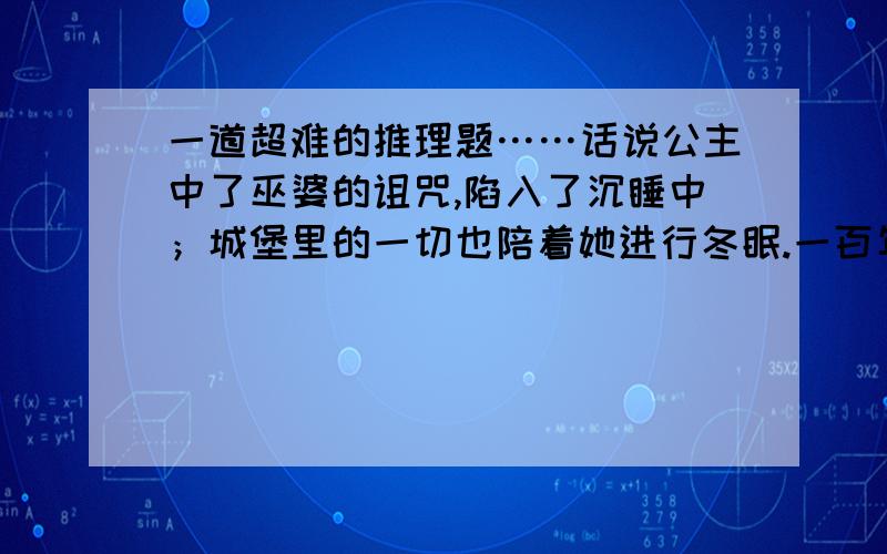 一道超难的推理题……话说公主中了巫婆的诅咒,陷入了沉睡中；城堡里的一切也陪着她进行冬眠.一百年后,有一位化名为服部平次的侦探得到了仙女的指点,去解救公主.他克服 了重重困难,来