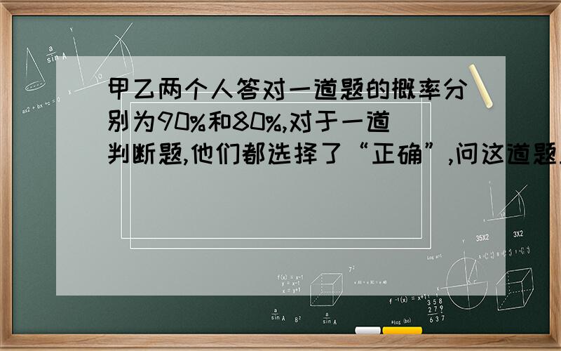 甲乙两个人答对一道题的概率分别为90%和80%,对于一道判断题,他们都选择了“正确”,问这道题正确的概率.请问这题怎么做,