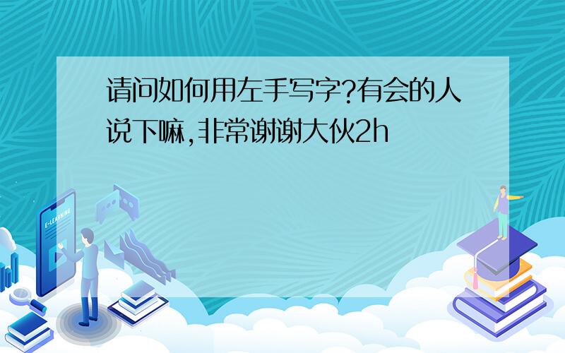 请问如何用左手写字?有会的人说下嘛,非常谢谢大伙2h