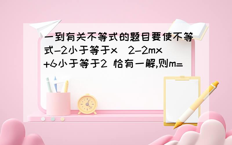 一到有关不等式的题目要使不等式-2小于等于x^2-2mx+6小于等于2 恰有一解,则m= _______ 答案是正负二 什么叫恰有一解?思路是什么啊?