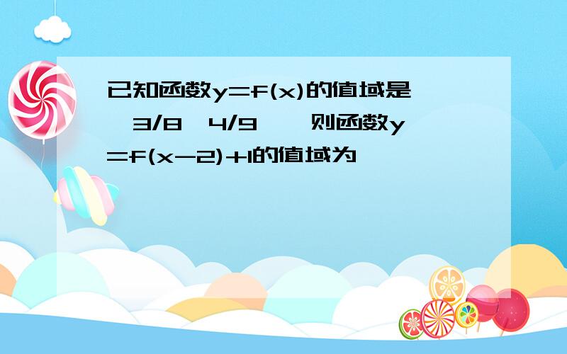 已知函数y=f(x)的值域是【3/8,4/9】,则函数y=f(x-2)+1的值域为